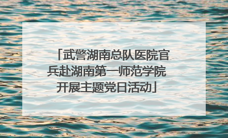 武警湖南总队医院官兵赴湖南第一师范学院开展主题党日活动